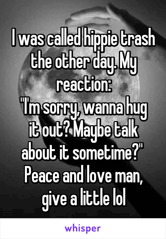 I was called hippie trash the other day. My reaction:
"I'm sorry, wanna hug it out? Maybe talk about it sometime?" 
Peace and love man, give a little lol