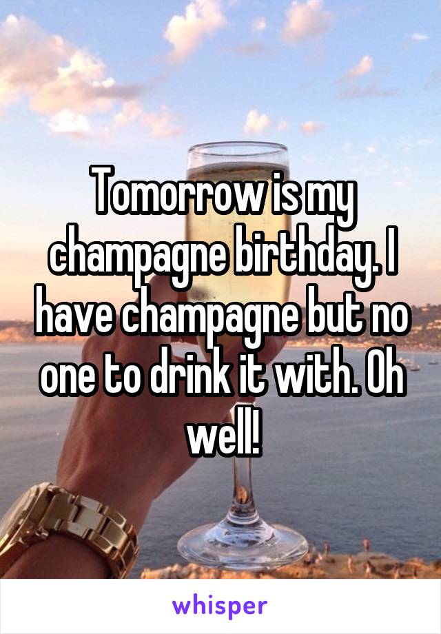Tomorrow is my champagne birthday. I have champagne but no one to drink it with. Oh well!