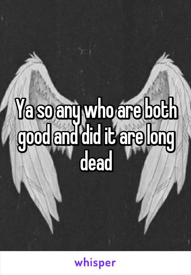 Ya so any who are both good and did it are long dead