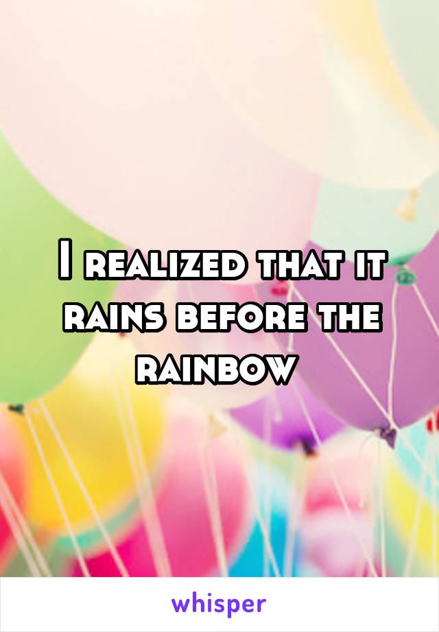 I realized that it rains before the rainbow 