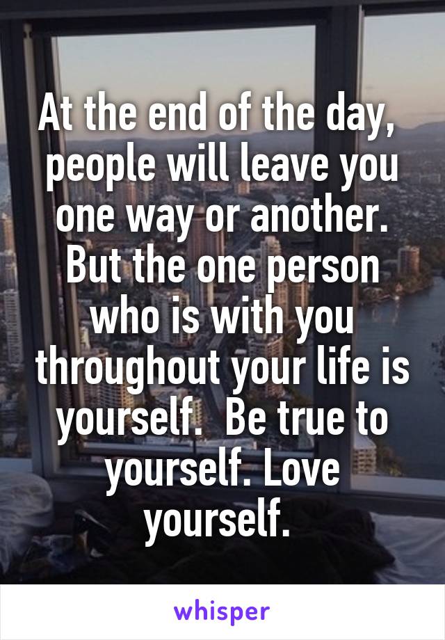 At the end of the day,  people will leave you one way or another. But the one person who is with you throughout your life is yourself.  Be true to yourself. Love yourself. 