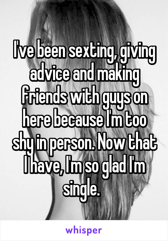 I've been sexting, giving advice and making friends with guys on here because I'm too shy in person. Now that I have, I'm so glad I'm single.  