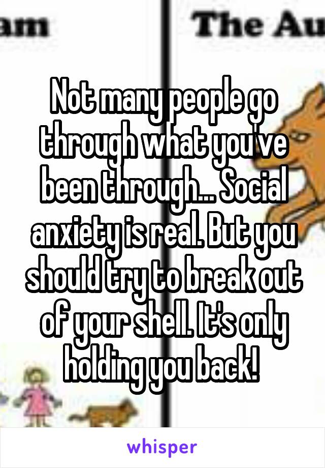 Not many people go through what you've been through... Social anxiety is real. But you should try to break out of your shell. It's only holding you back! 