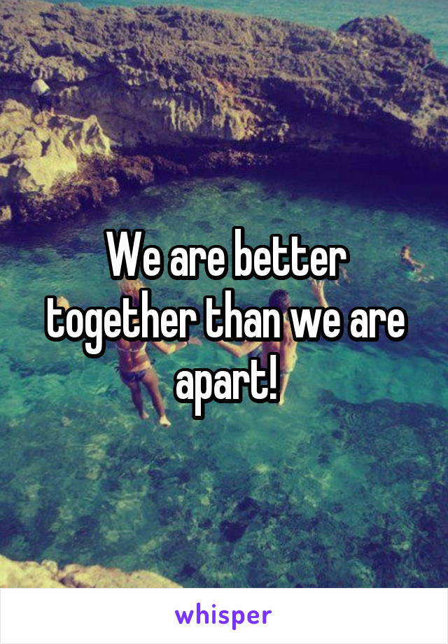 We are better together than we are apart!
