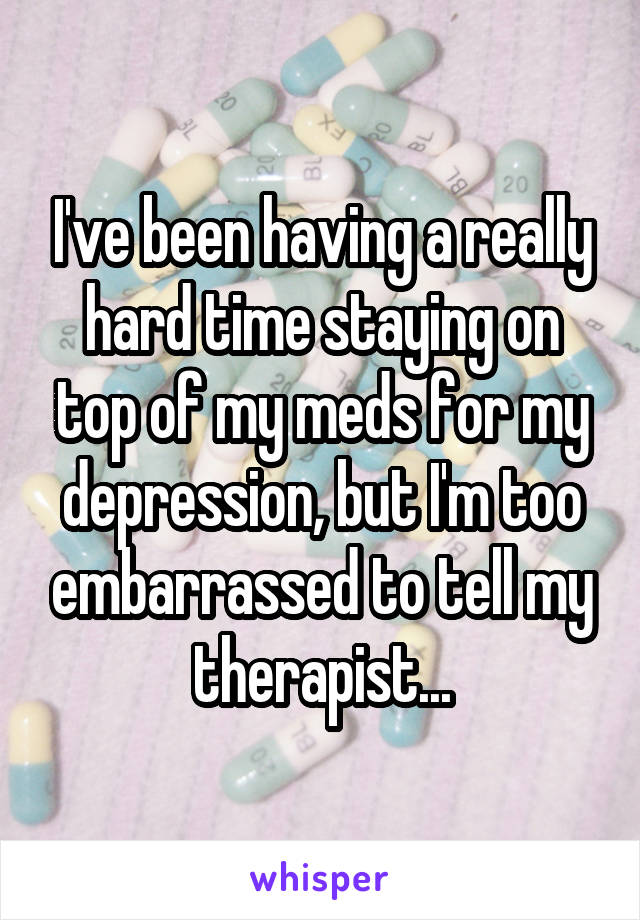 I've been having a really hard time staying on top of my meds for my depression, but I'm too embarrassed to tell my therapist...