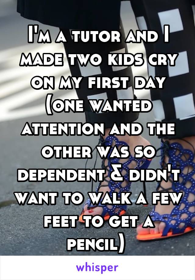 I'm a tutor and I made two kids cry on my first day (one wanted attention and the other was so dependent & didn't want to walk a few feet to get a pencil) 