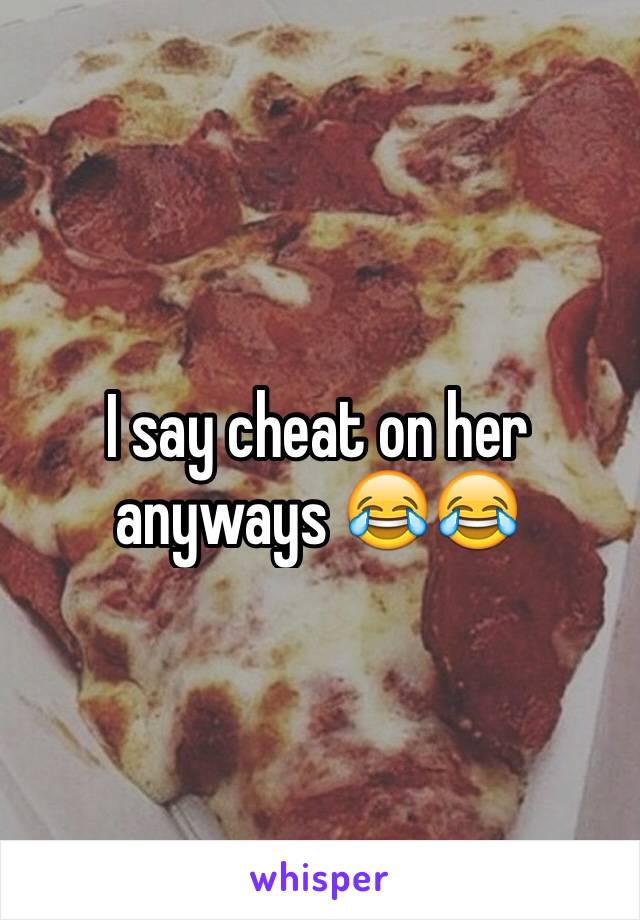 I say cheat on her anyways 😂😂