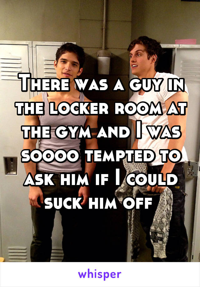 There was a guy in the locker room at the gym and I was soooo tempted to ask him if I could suck him off 