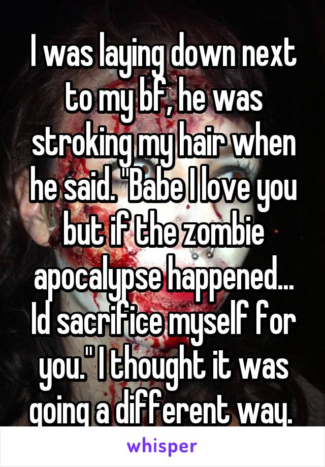 I was laying down next to my bf, he was stroking my hair when he said. "Babe I love you but if the zombie apocalypse happened... Id sacrifice myself for you." I thought it was going a different way. 