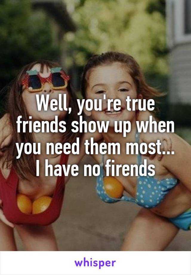 Well, you're true friends show up when you need them most... I have no firends