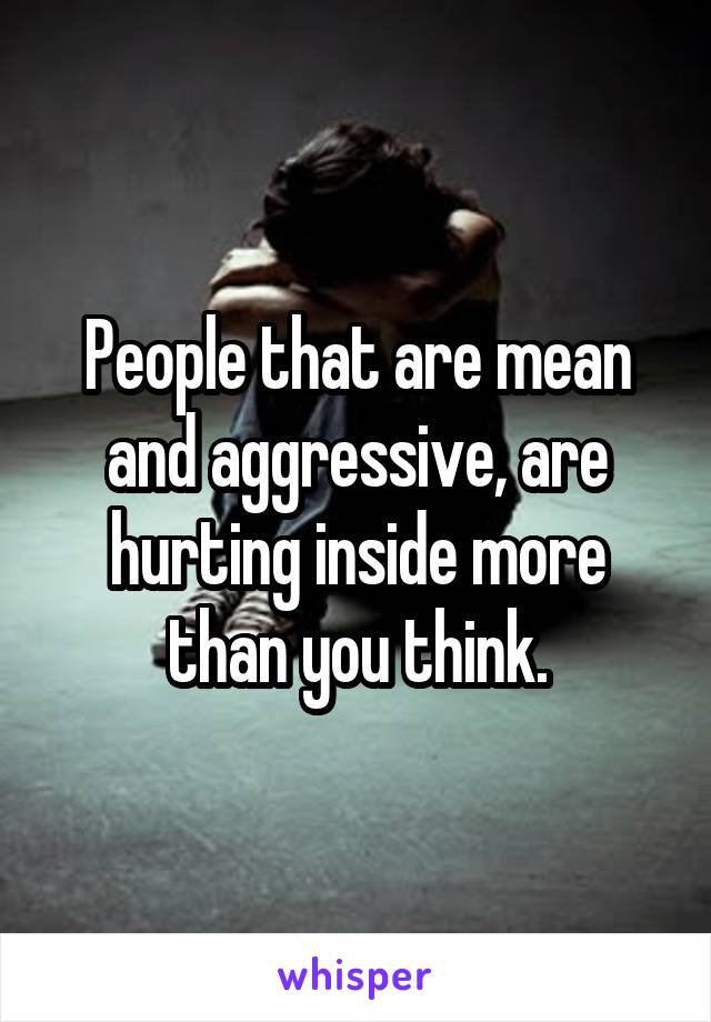 People that are mean and aggressive, are hurting inside more than you think.