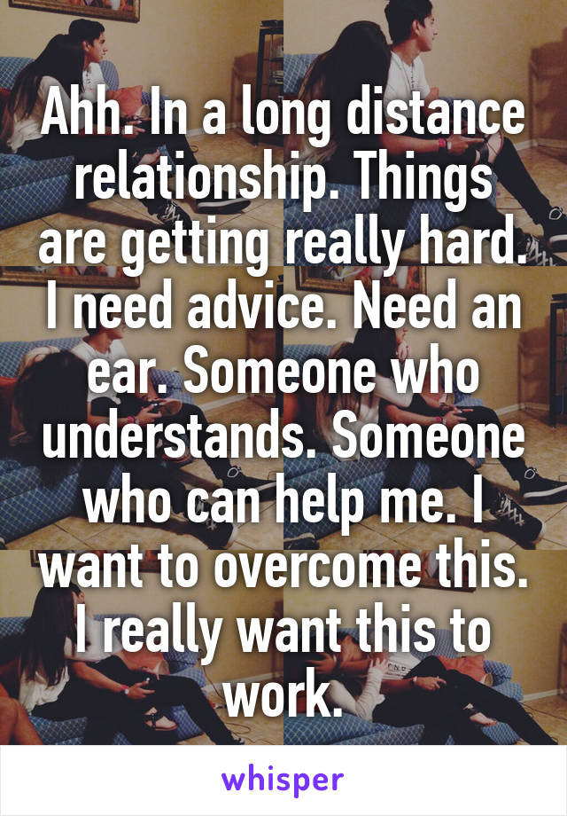 Ahh. In a long distance relationship. Things are getting really hard. I need advice. Need an ear. Someone who understands. Someone who can help me. I want to overcome this. I really want this to work.
