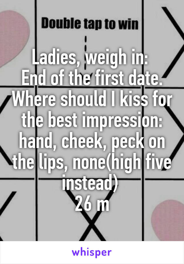 Ladies, weigh in: 
End of the first date. Where should I kiss for the best impression: hand, cheek, peck on the lips, none(high five instead) 
26 m