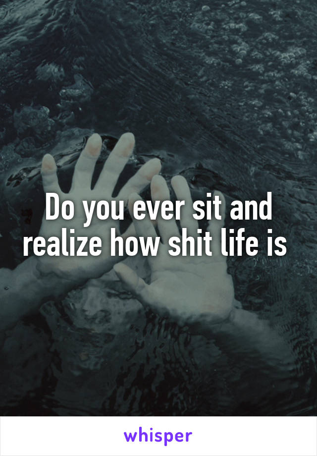 Do you ever sit and realize how shit life is 