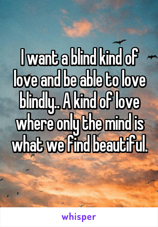 I want a blind kind of love and be able to love blindly.. A kind of love where only the mind is what we find beautiful. 