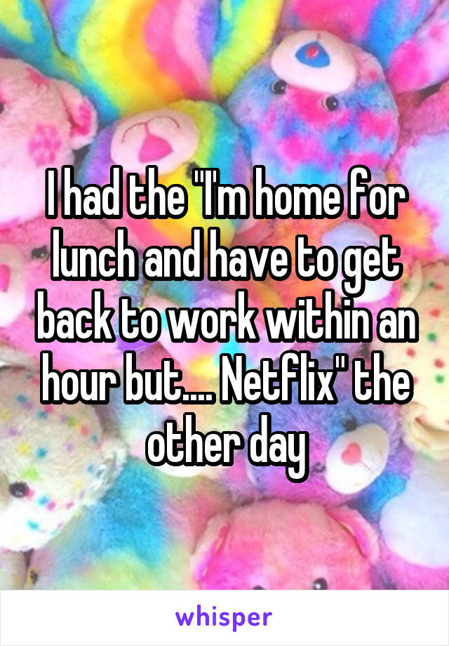 I had the "I'm home for lunch and have to get back to work within an hour but.... Netflix" the other day