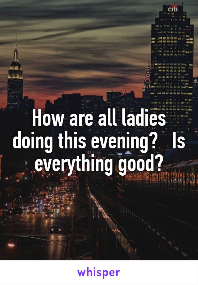 How are all ladies doing this evening?   Is everything good?