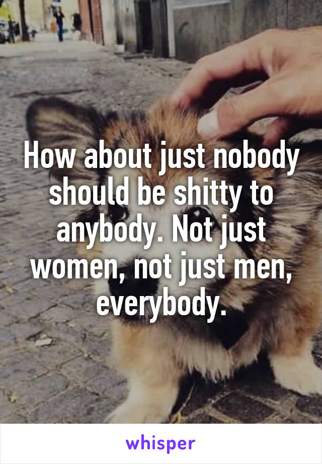 How about just nobody should be shitty to anybody. Not just women, not just men, everybody.