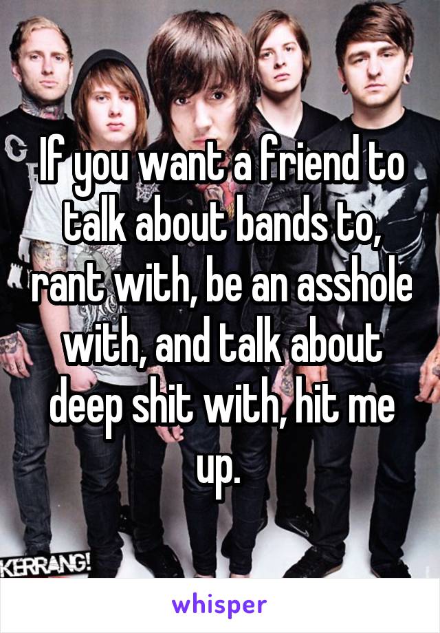 If you want a friend to talk about bands to, rant with, be an asshole with, and talk about deep shit with, hit me up. 