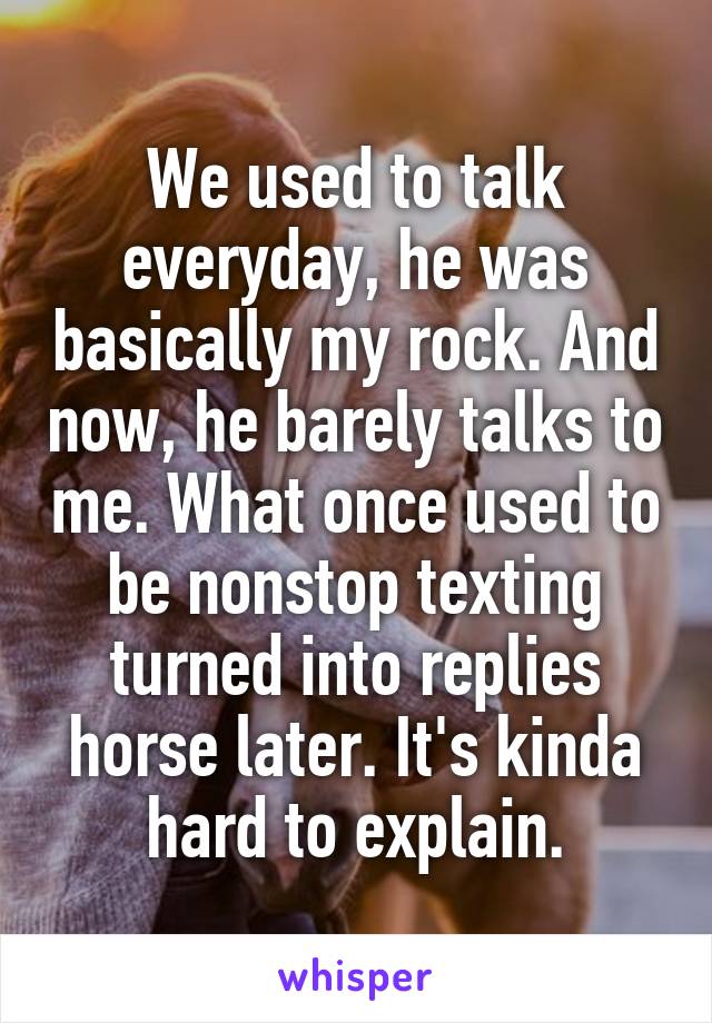 We used to talk everyday, he was basically my rock. And now, he barely talks to me. What once used to be nonstop texting turned into replies horse later. It's kinda hard to explain.