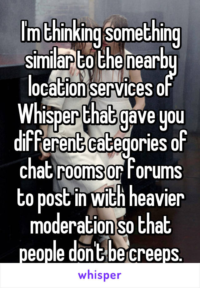 I'm thinking something similar to the nearby location services of Whisper that gave you different categories of chat rooms or forums to post in with heavier moderation so that people don't be creeps.