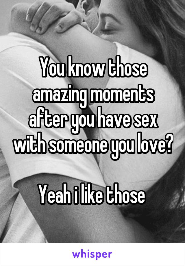 You know those amazing moments after you have sex with someone you love? 
Yeah i like those 