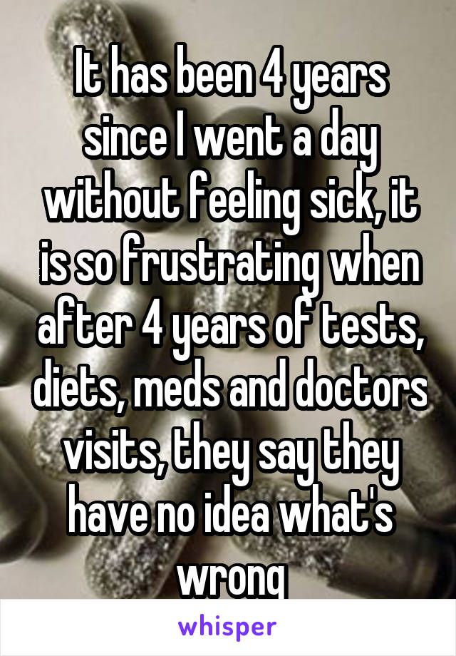 It has been 4 years since I went a day without feeling sick, it is so frustrating when after 4 years of tests, diets, meds and doctors visits, they say they have no idea what's wrong