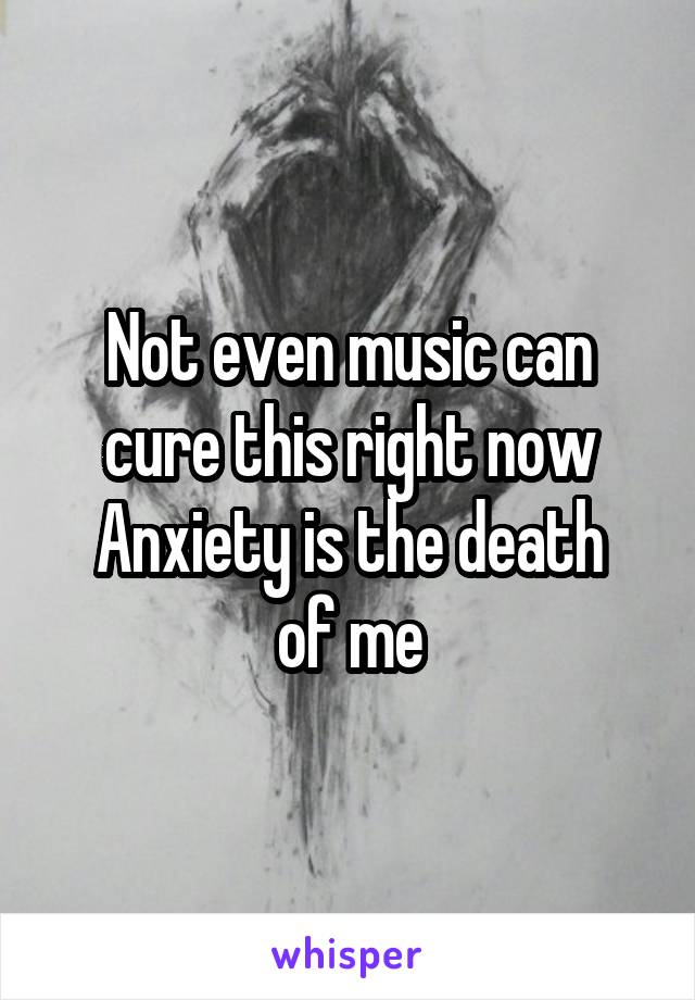 Not even music can cure this right now
Anxiety is the death of me
