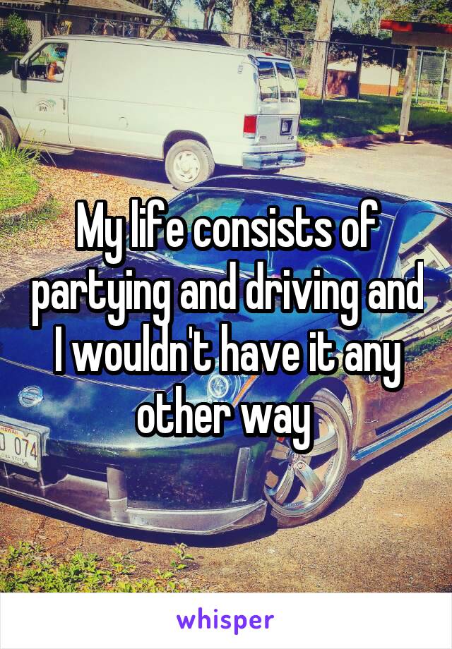 My life consists of partying and driving and I wouldn't have it any other way 