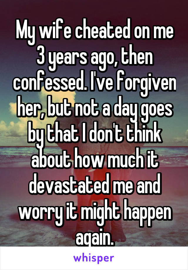 My wife cheated on me 3 years ago, then confessed. I've forgiven her, but not a day goes by that I don't think about how much it devastated me and worry it might happen again.