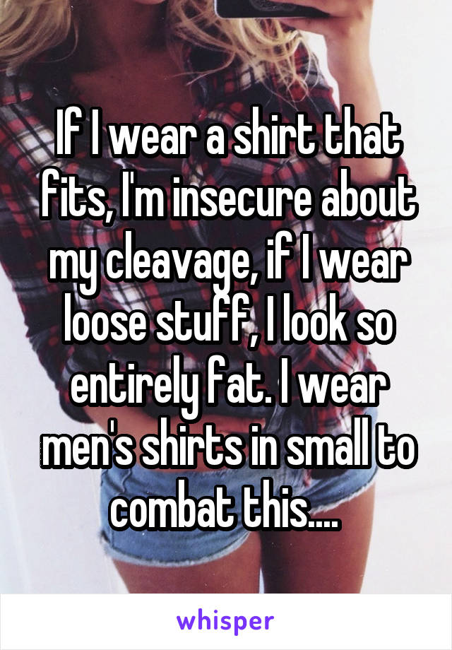 If I wear a shirt that fits, I'm insecure about my cleavage, if I wear loose stuff, I look so entirely fat. I wear men's shirts in small to combat this.... 