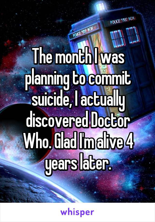 The month I was planning to commit suicide, I actually discovered Doctor Who. Glad I'm alive 4 years later.