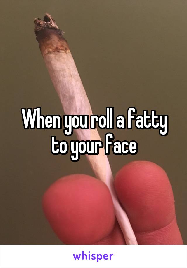 When you roll a fatty to your face
