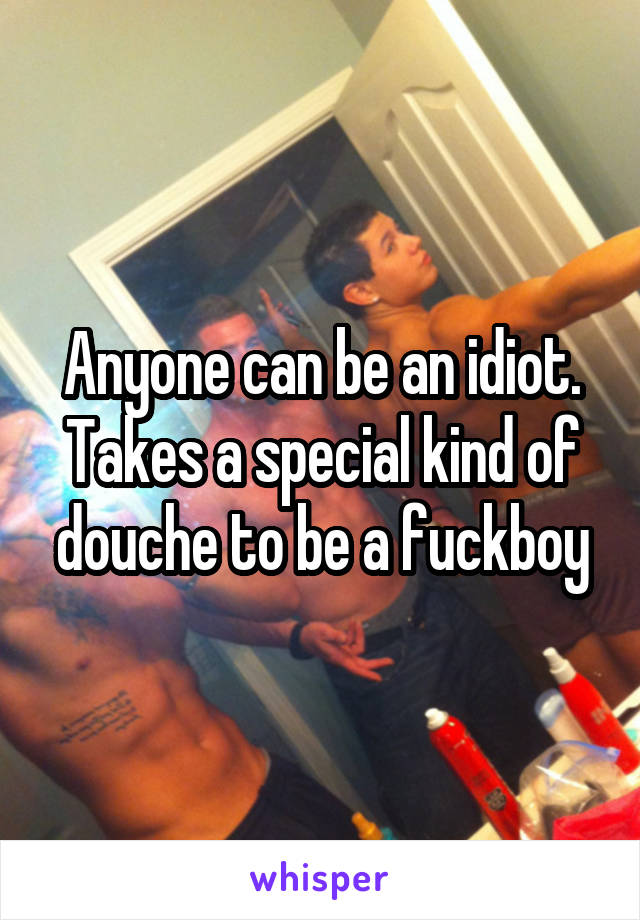 Anyone can be an idiot.
Takes a special kind of douche to be a fuckboy