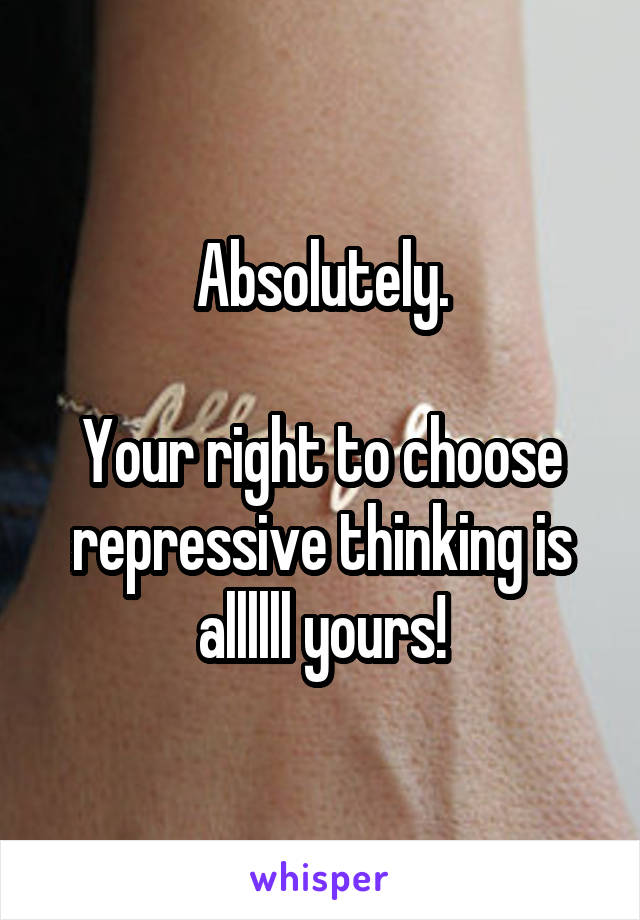 Absolutely.

Your right to choose repressive thinking is allllll yours!