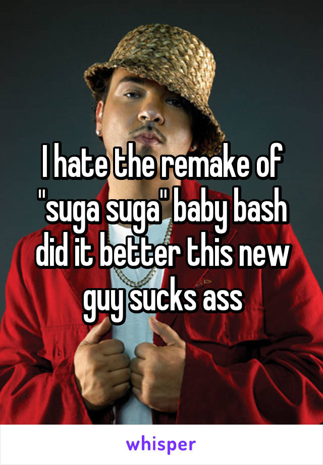 I hate the remake of "suga suga" baby bash did it better this new guy sucks ass