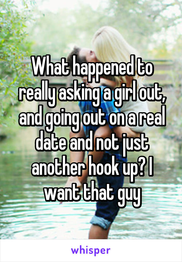 What happened to really asking a girl out, and going out on a real date and not just another hook up? I want that guy