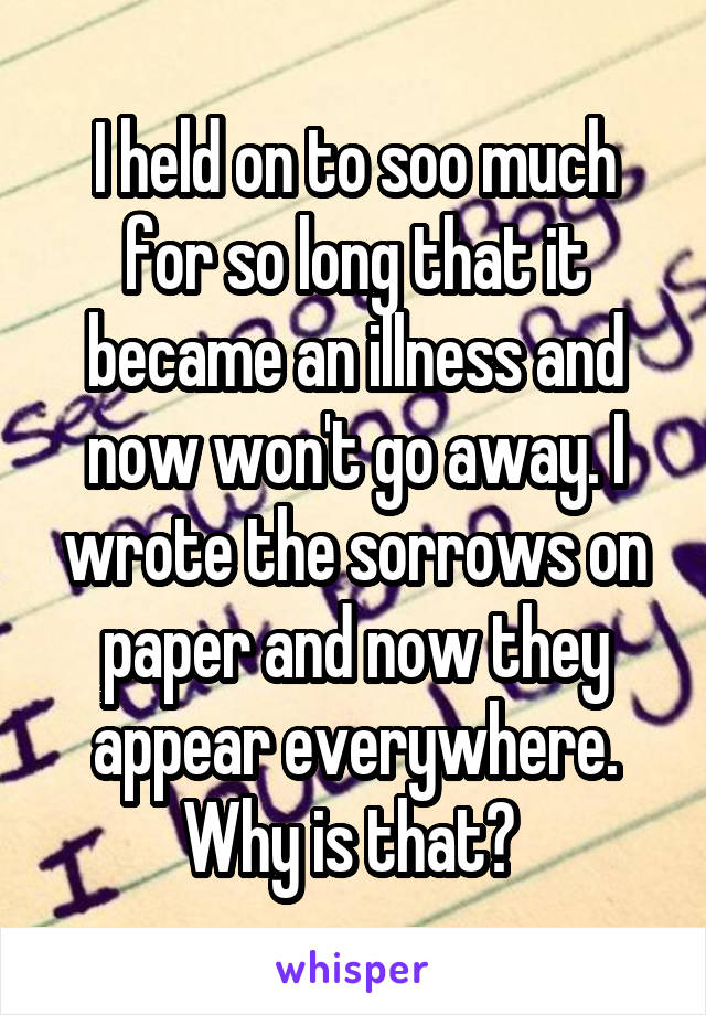 I held on to soo much for so long that it became an illness and now won't go away. I wrote the sorrows on paper and now they appear everywhere. Why is that? 