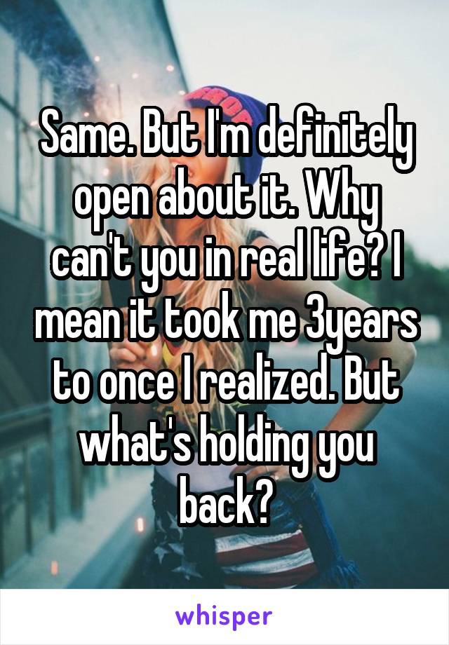 Same. But I'm definitely open about it. Why can't you in real life? I mean it took me 3years to once I realized. But what's holding you back?