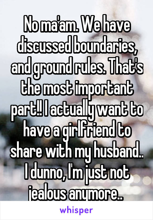 No ma'am. We have discussed boundaries, and ground rules. That's the most important part!! I actually want to have a girlfriend to share with my husband.. I dunno, I'm just not jealous anymore.. 