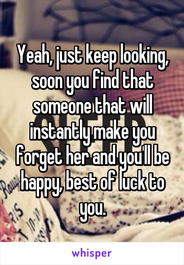 Yeah, just keep looking, soon you find that someone that will instantly make you forget her and you'll be happy, best of luck to you.