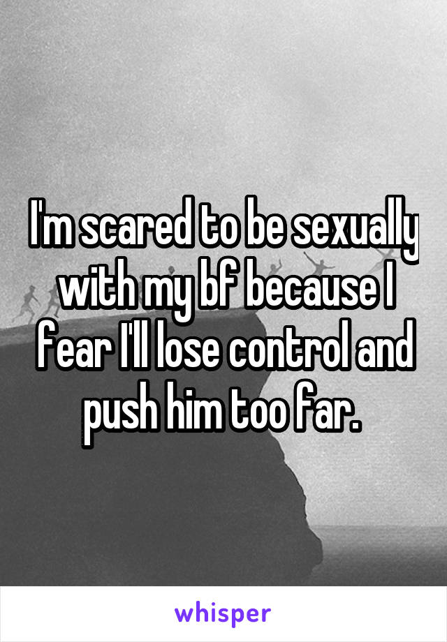 I'm scared to be sexually with my bf because I fear I'll lose control and push him too far. 