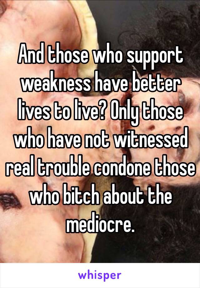 And those who support weakness have better lives to live? Only those who have not witnessed real trouble condone those who bitch about the mediocre. 