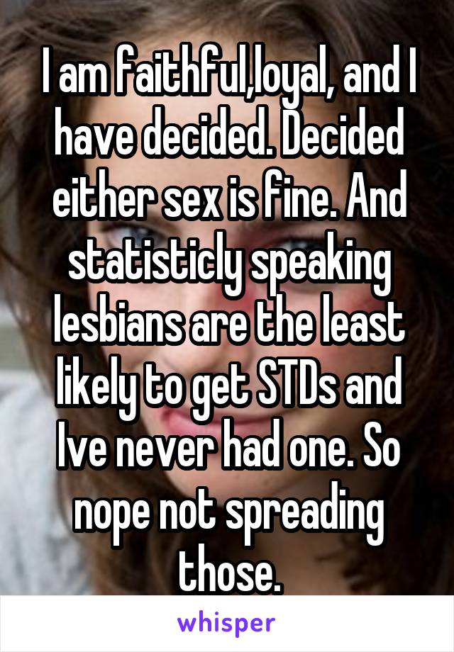 I am faithful,loyal, and I have decided. Decided either sex is fine. And statisticly speaking lesbians are the least likely to get STDs and Ive never had one. So nope not spreading those.