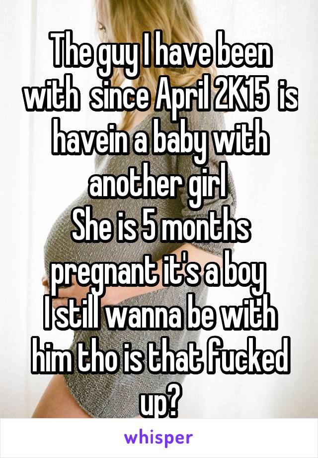 The guy I have been with  since April 2K15  is havein a baby with another girl 
She is 5 months pregnant it's a boy 
I still wanna be with him tho is that fucked up?