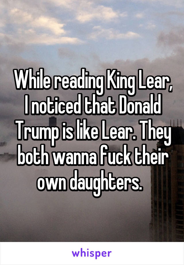 While reading King Lear, I noticed that Donald Trump is like Lear. They both wanna fuck their own daughters.  