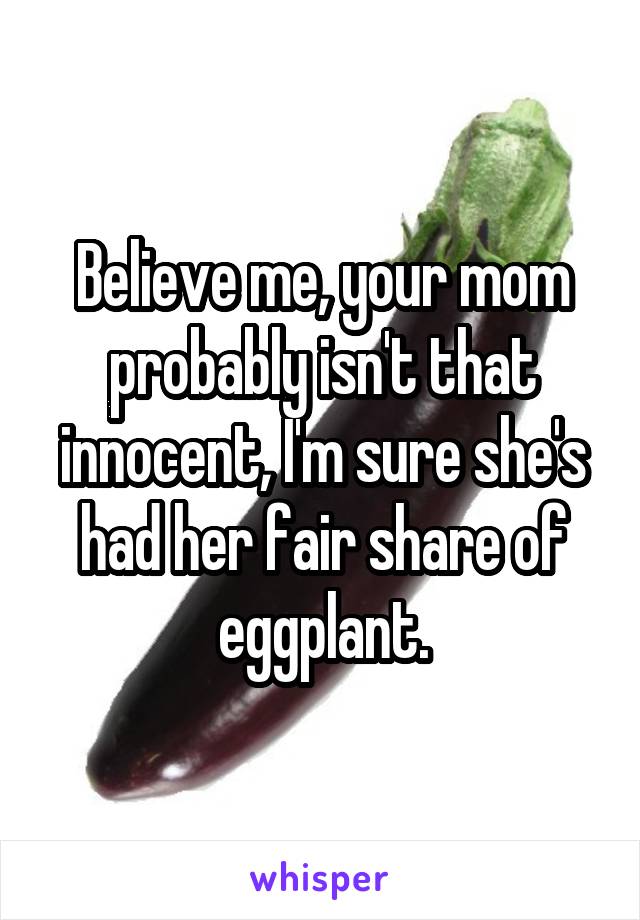 Believe me, your mom probably isn't that innocent, I'm sure she's had her fair share of eggplant.