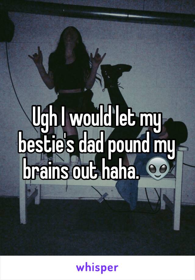 Ugh I would let my bestie's dad pound my brains out haha. 👽