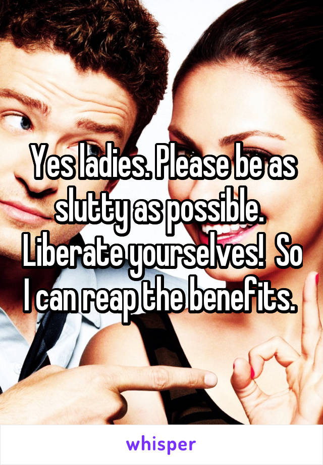 Yes ladies. Please be as slutty as possible.  Liberate yourselves!  So I can reap the benefits. 