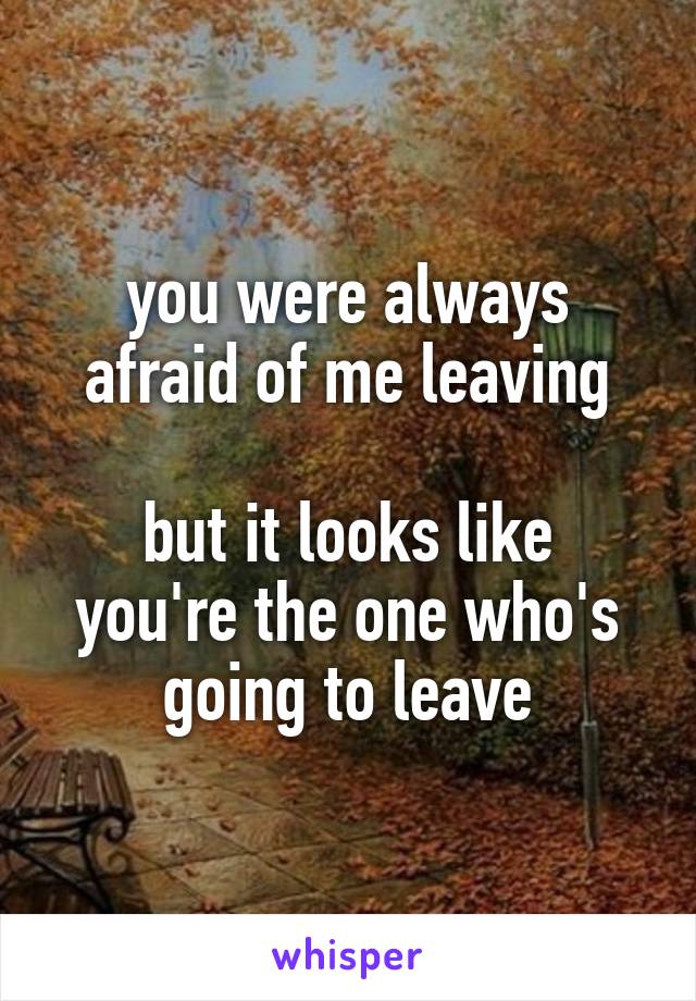 you were always afraid of me leaving

but it looks like you're the one who's going to leave